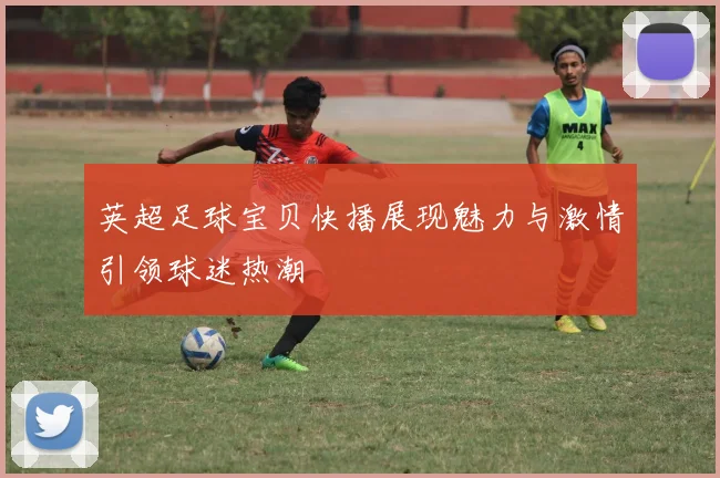 英超足球宝贝快播展现魅力与激情引领球迷热潮
