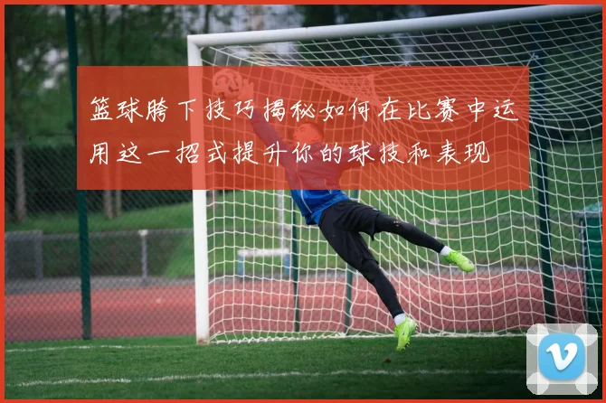 篮球胯下技巧揭秘如何在比赛中运用这一招式提升你的球技和表现