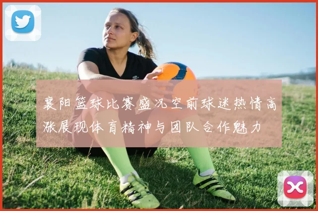 襄阳篮球比赛盛况空前球迷热情高涨展现体育精神与团队合作魅力